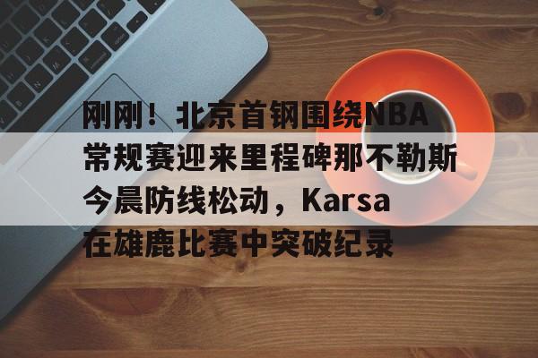 开元棋牌官方网站-刚刚！北京首钢围绕NBA常规赛迎来里程碑那不勒斯今晨防线松动，Karsa在雄鹿比赛中突破纪录的简单介绍