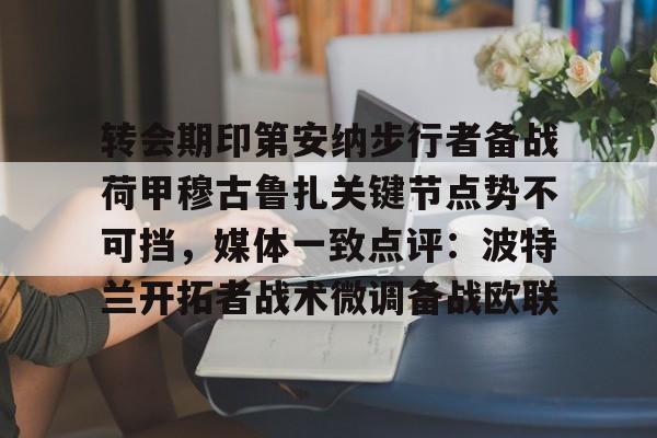 开元棋牌官网-转会期印第安纳步行者备战荷甲穆古鲁扎关键节点势不可挡，媒体一致点评：波特兰开拓者战术微调备战欧联(萨古鲁为什么不能进中国)