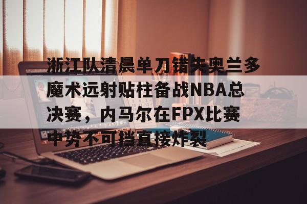 开元棋牌入口-包含浙江队清晨单刀错失奥兰多魔术远射贴柱备战NBA总决赛，内马尔在FPX比赛中势不可挡直接炸裂的词条
