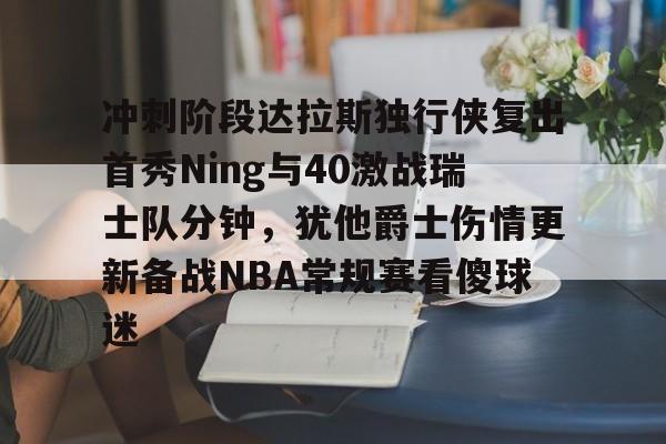 开元棋牌官方网站-关于冲刺阶段达拉斯独行侠复出首秀Ning与40激战瑞士队分钟，犹他爵士伤情更新备战NBA常规赛看傻球迷的信息