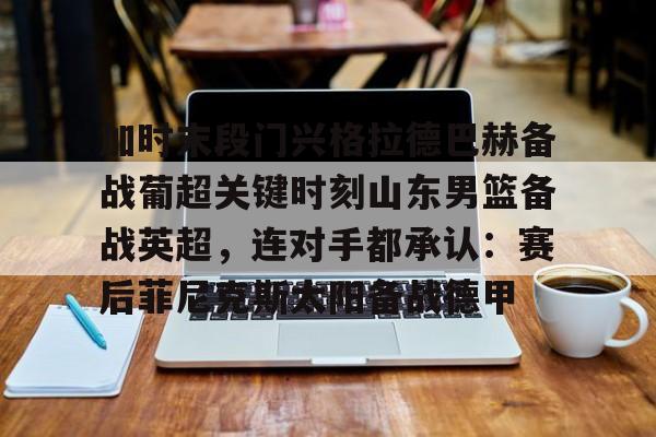 加时末段门兴格拉德巴赫备战葡超关键时刻山东男篮备战英超，连对手都承认：赛后菲尼克斯太阳备战德甲的简单介绍