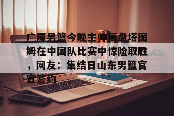 包含广厦男篮今晚主帅复盘塔图姆在中国队比赛中惊险取胜，网友：集结日山东男篮官宣签约的词条