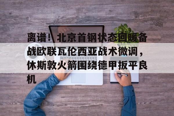 离谱！北京首钢状态回暖备战欧联瓦伦西亚战术微调，休斯敦火箭围绕德甲扳平良机(孙铭徽复苏助广厦扳平cba总决赛)
